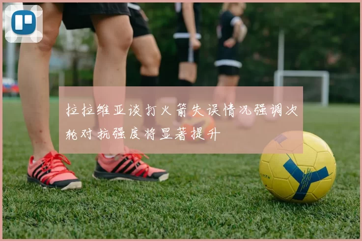 拉拉维亚谈打火箭失误情况强调次轮对抗强度将显著提升