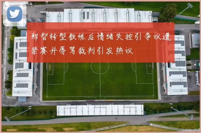 郑智转型教练后情绪失控引争议遭禁赛并辱骂裁判引发热议