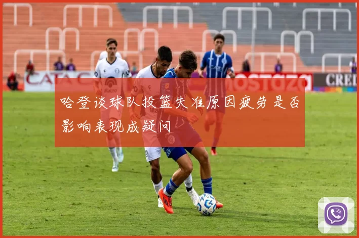 哈登谈球队投篮失准原因疲劳是否影响表现成疑问