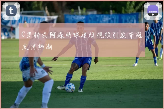 C罗转发阿森纳球迷短视频引发夺冠支持热潮