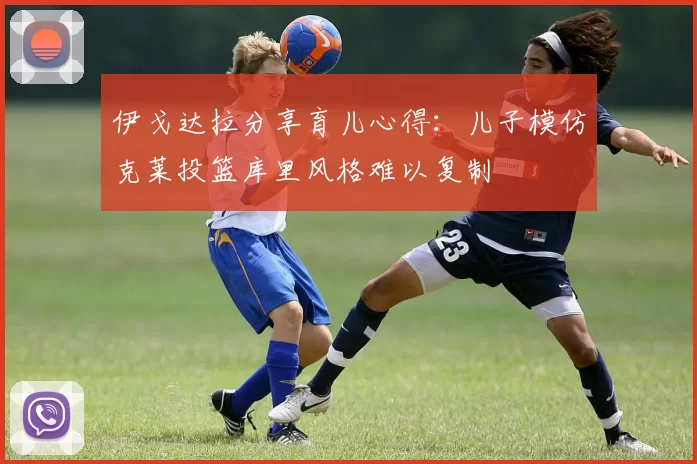 伊戈达拉分享育儿心得：儿子模仿克莱投篮库里风格难以复制