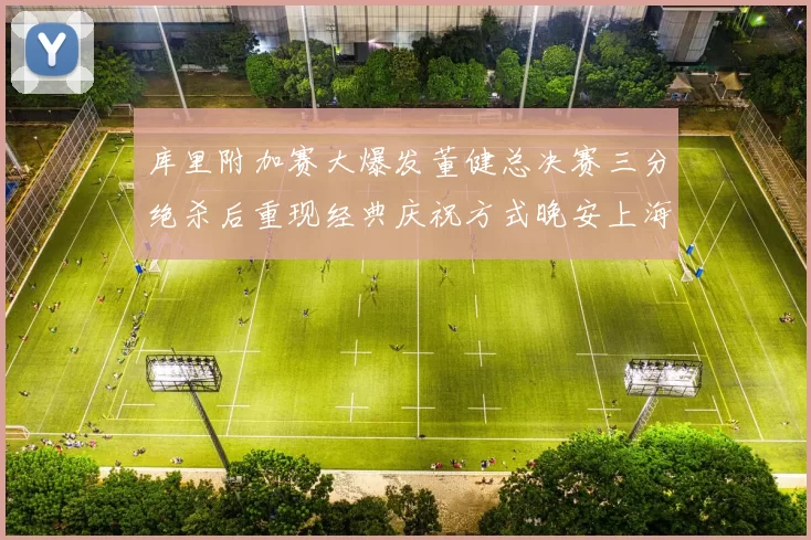 库里附加赛大爆发董健总决赛三分绝杀后重现经典庆祝方式晚安上海
