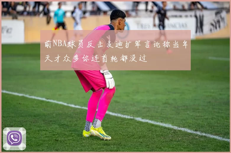 前NBA球员反击麦迪扩军言论称当年天才众多你连首轮都没过