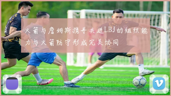 火箭与詹姆斯携手共进LBJ的组织能力与火箭防守形成完美协同