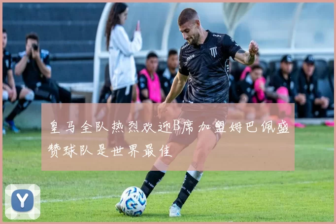 皇马全队热烈欢迎B席加盟姆巴佩盛赞球队是世界最佳