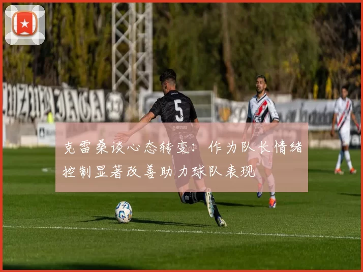 克雷桑谈心态转变：作为队长情绪控制显著改善助力球队表现