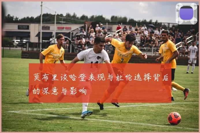莫布里谈哈登表现与杜伦选择背后的深意与影响