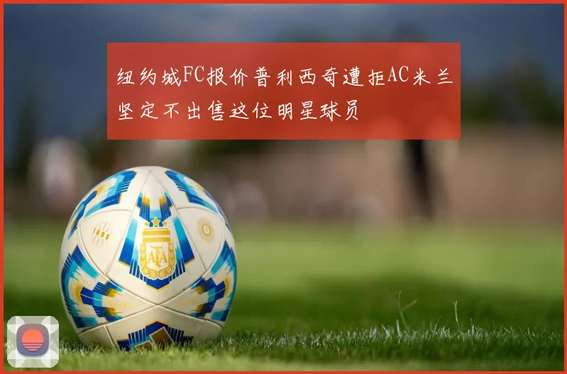 纽约城FC报价普利西奇遭拒AC米兰坚定不出售这位明星球员