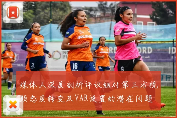 媒体人深度剖析评议组对第三方视频态度转变及VAR设置的潜在问题