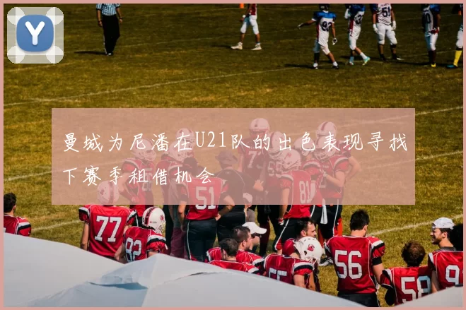 曼城为尼潘在U21队的出色表现寻找下赛季租借机会