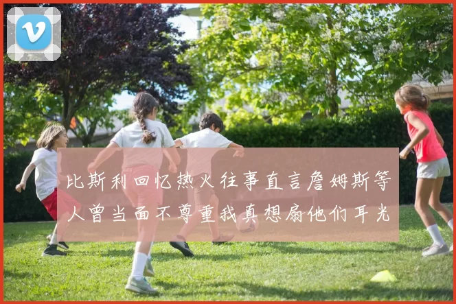 比斯利回忆热火往事直言詹姆斯等人曾当面不尊重我真想扇他们耳光