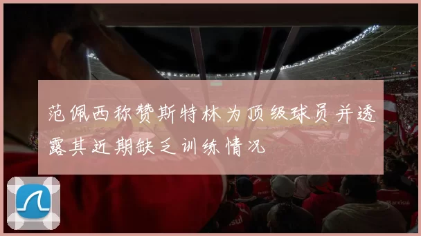 范佩西称赞斯特林为顶级球员并透露其近期缺乏训练情况