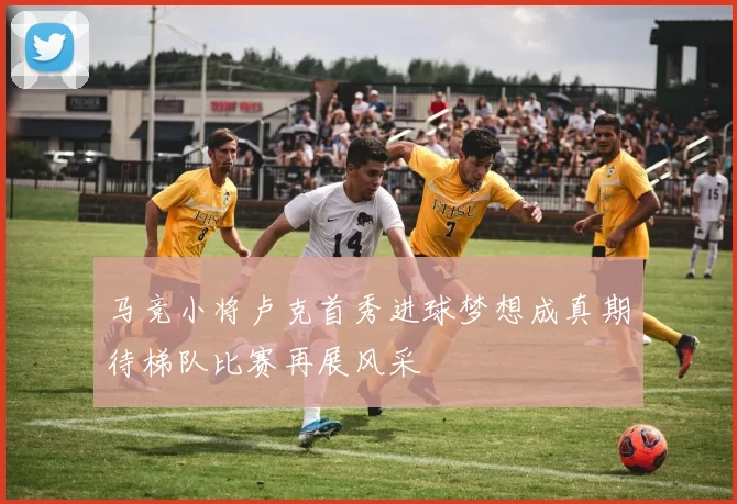 马竞小将卢克首秀进球梦想成真期待梯队比赛再展风采