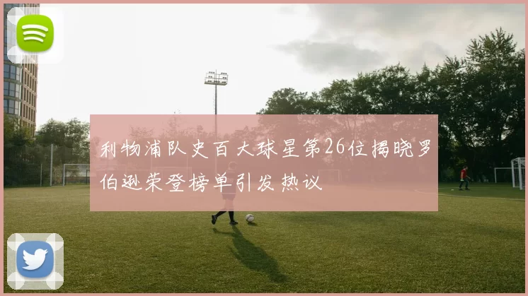 利物浦队史百大球星第26位揭晓罗伯逊荣登榜单引发热议