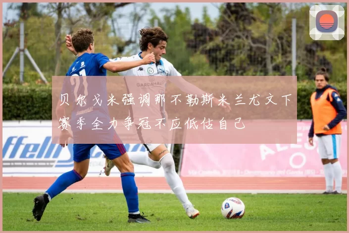 贝尔戈米强调那不勒斯米兰尤文下赛季全力争冠不应低估自己