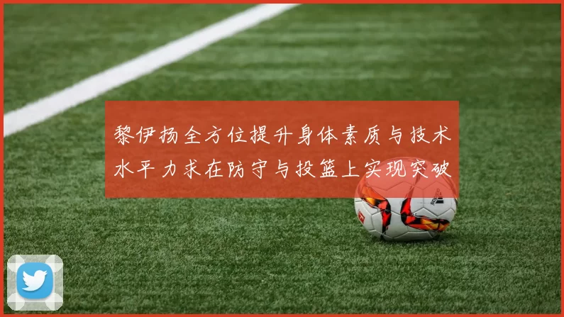 黎伊扬全方位提升身体素质与技术水平力求在防守与投篮上实现突破