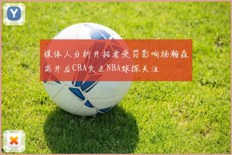 媒体人分析开拓者受罚影响杨瀚森离开后CBA失去NBA球探关注
