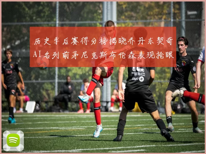 历史季后赛得分榜揭晓乔丹东契奇AI名列前茅尼克斯布伦森表现抢眼